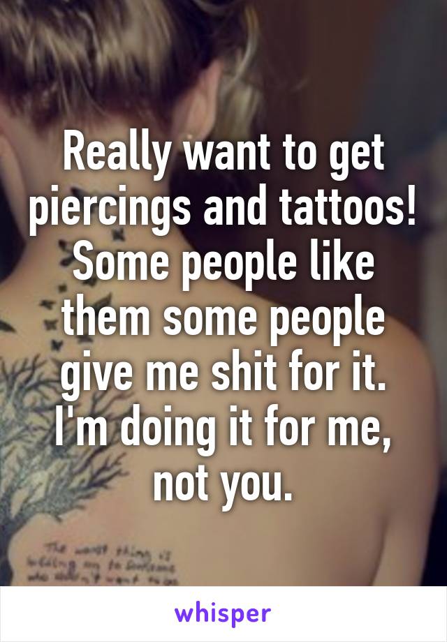 Really want to get piercings and tattoos! Some people like them some people give me shit for it. I'm doing it for me, not you.