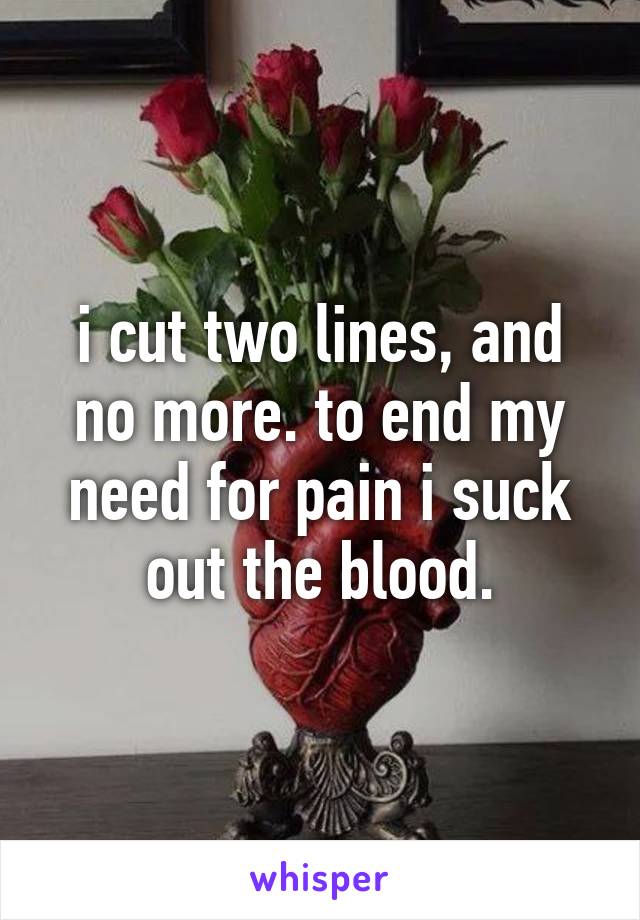 i cut two lines, and no more. to end my need for pain i suck out the blood.