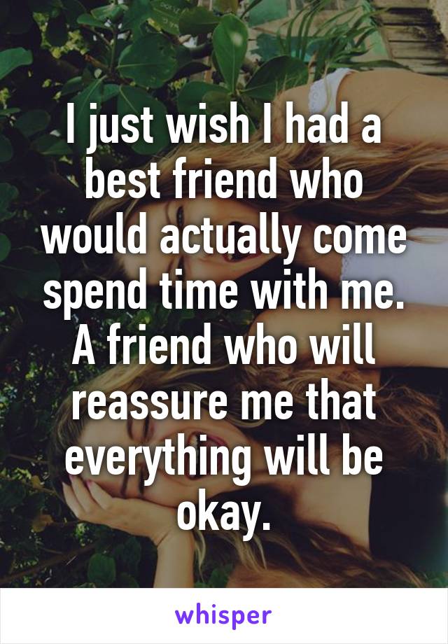 I just wish I had a best friend who would actually come spend time with me. A friend who will reassure me that everything will be okay.