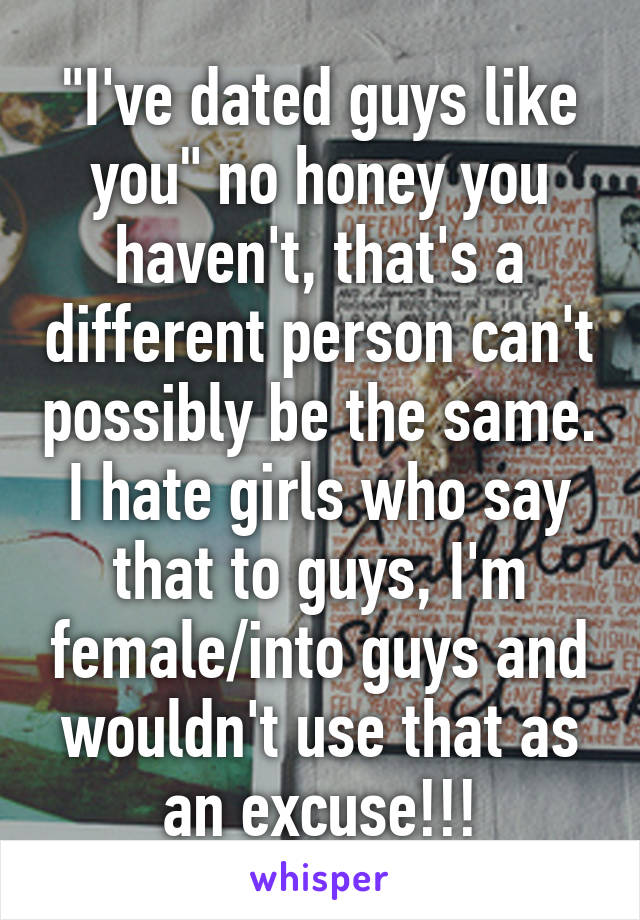 "I've dated guys like you" no honey you haven't, that's a different person can't possibly be the same. I hate girls who say that to guys, I'm female/into guys and wouldn't use that as an excuse!!!