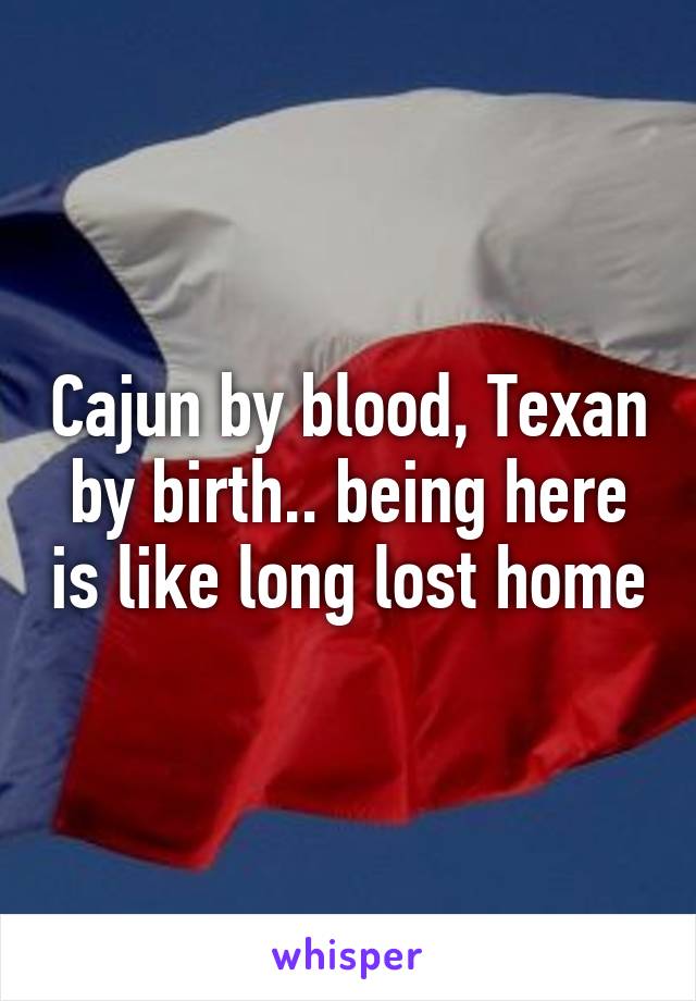 Cajun by blood, Texan by birth.. being here is like long lost home