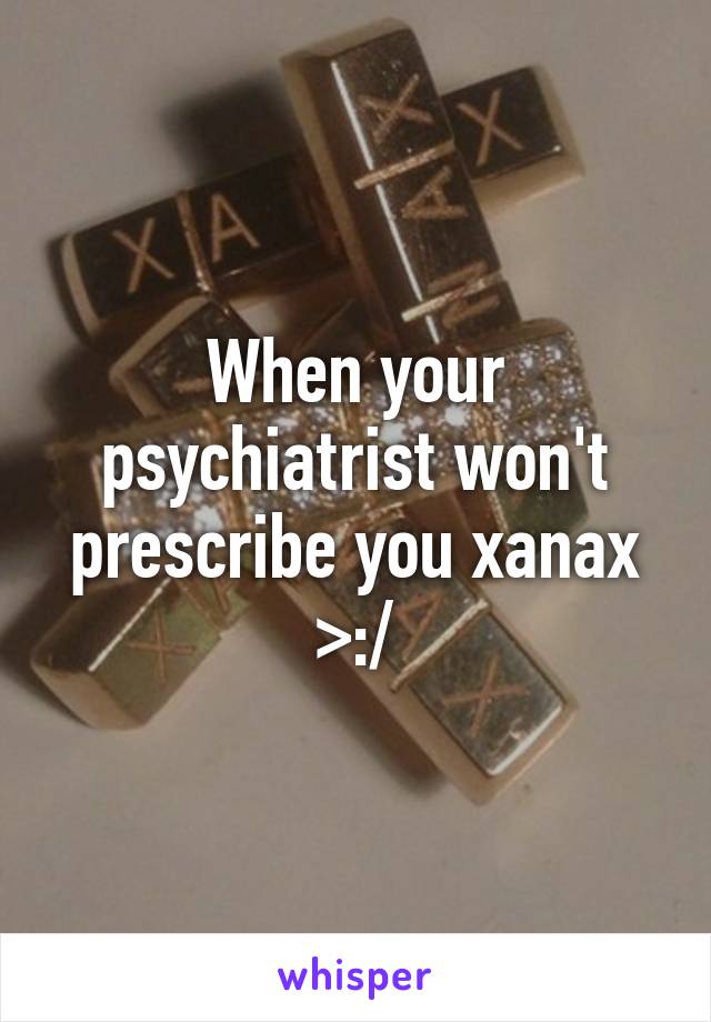 When your psychiatrist won't prescribe you xanax >:/