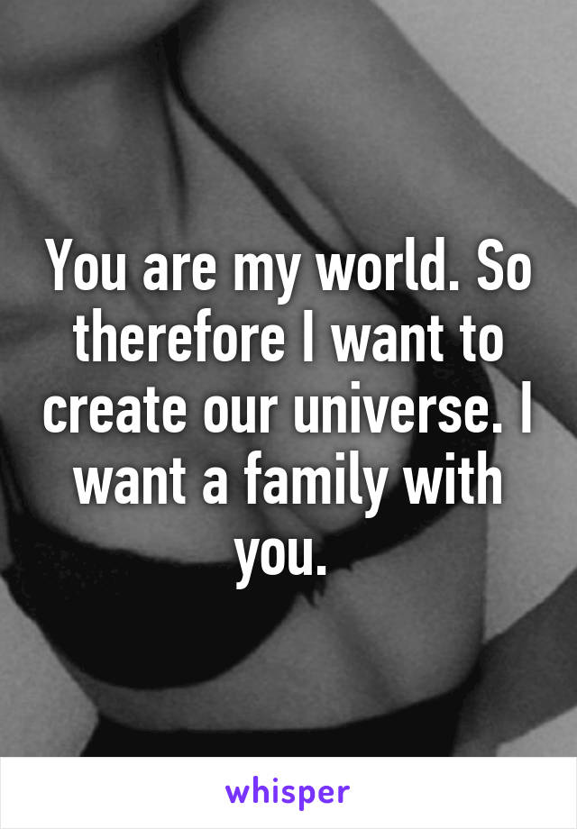 You are my world. So therefore I want to create our universe. I want a family with you. 