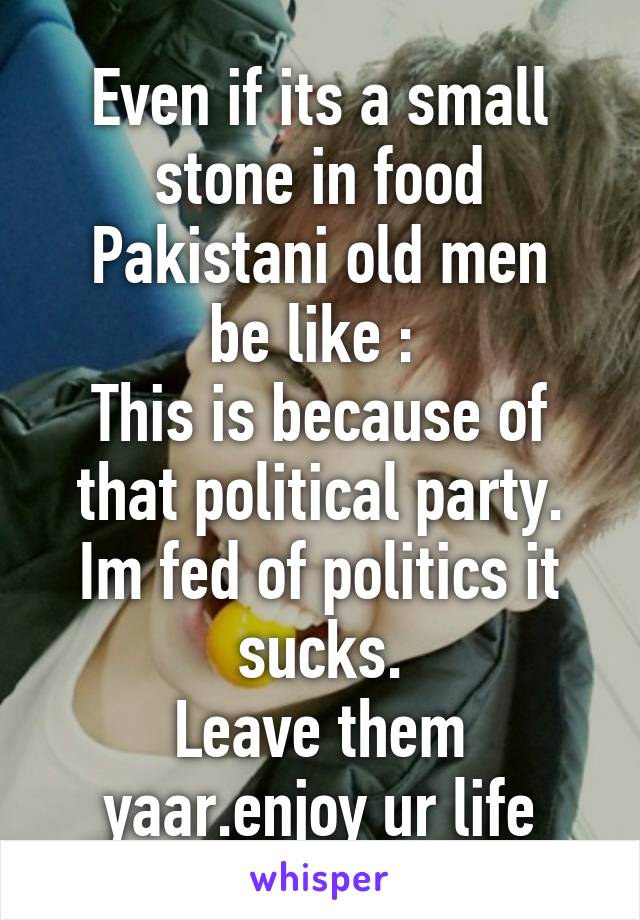 Even if its a small stone in food
Pakistani old men be like : 
This is because of that political party.
Im fed of politics it sucks.
Leave them yaar.enjoy ur life