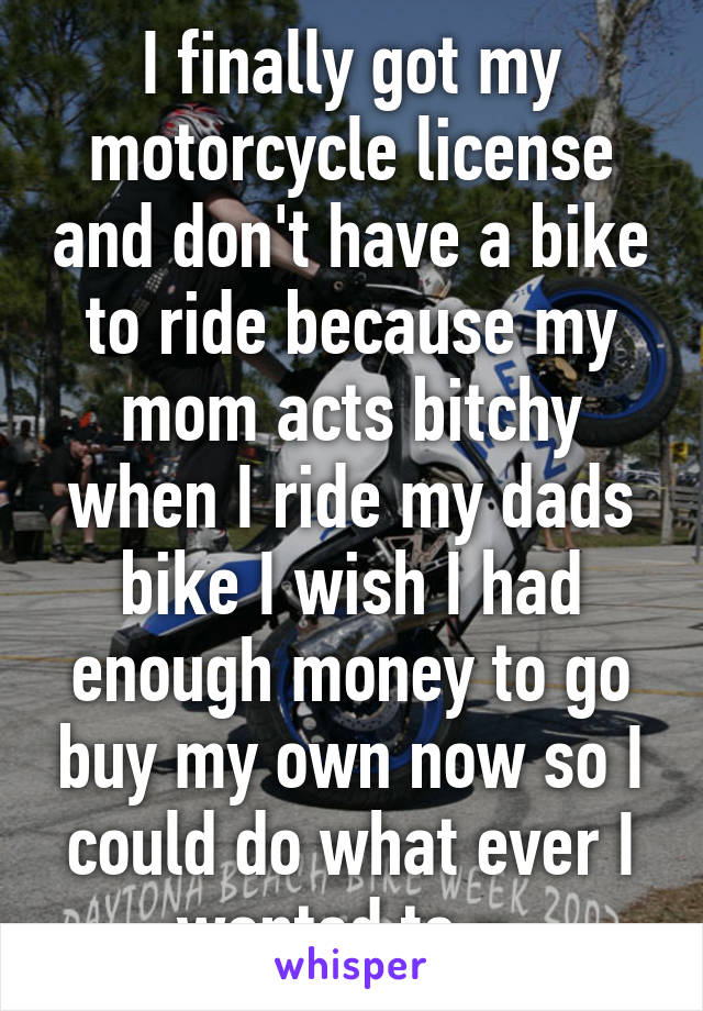 I finally got my motorcycle license and don't have a bike to ride because my mom acts bitchy when I ride my dads bike I wish I had enough money to go buy my own now so I could do what ever I wanted to =\.