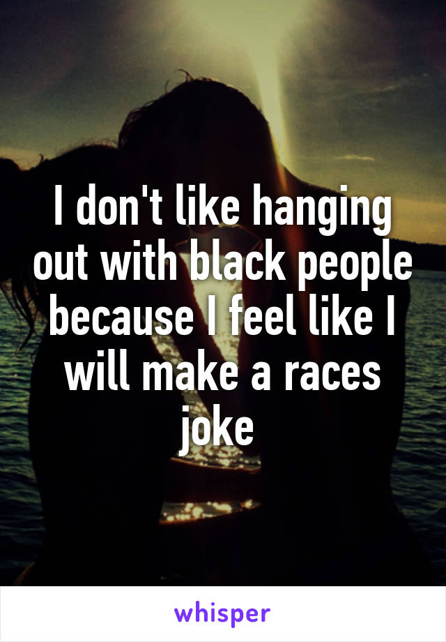 I don't like hanging out with black people because I feel like I will make a races joke 