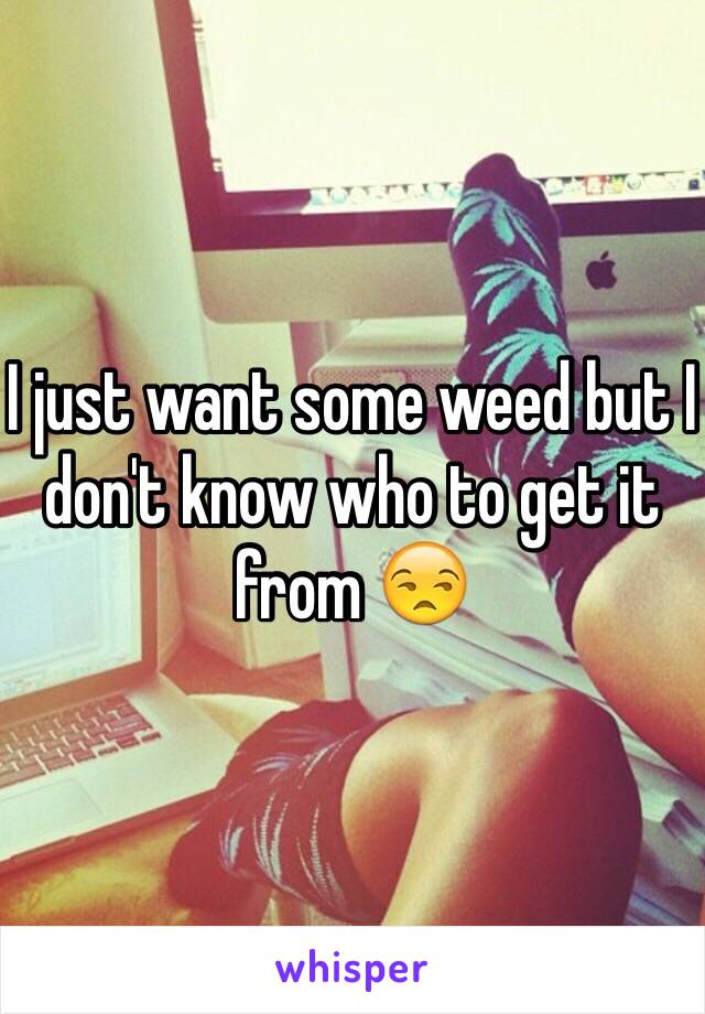 I just want some weed but I don't know who to get it from 😒
