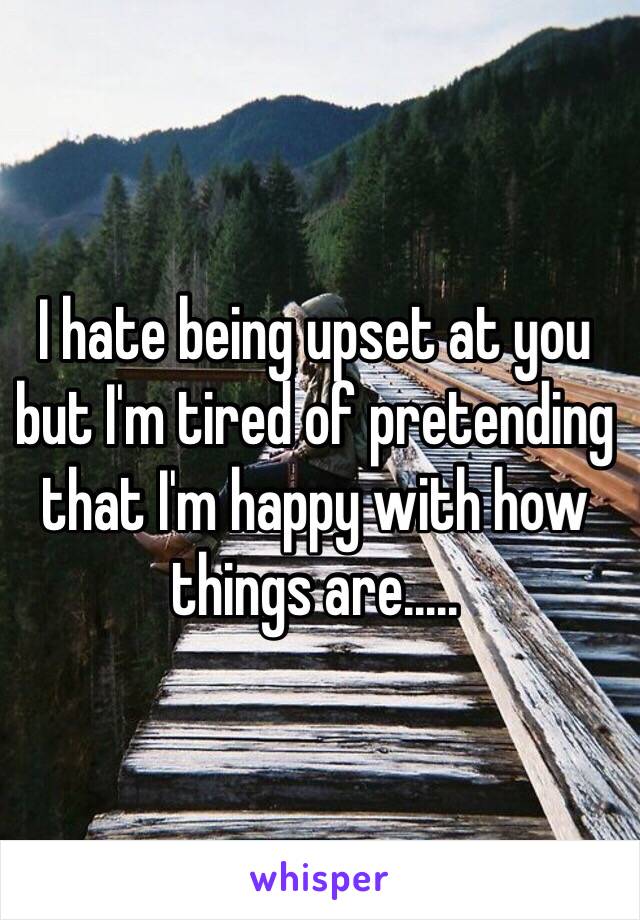 I hate being upset at you but I'm tired of pretending that I'm happy with how things are.....