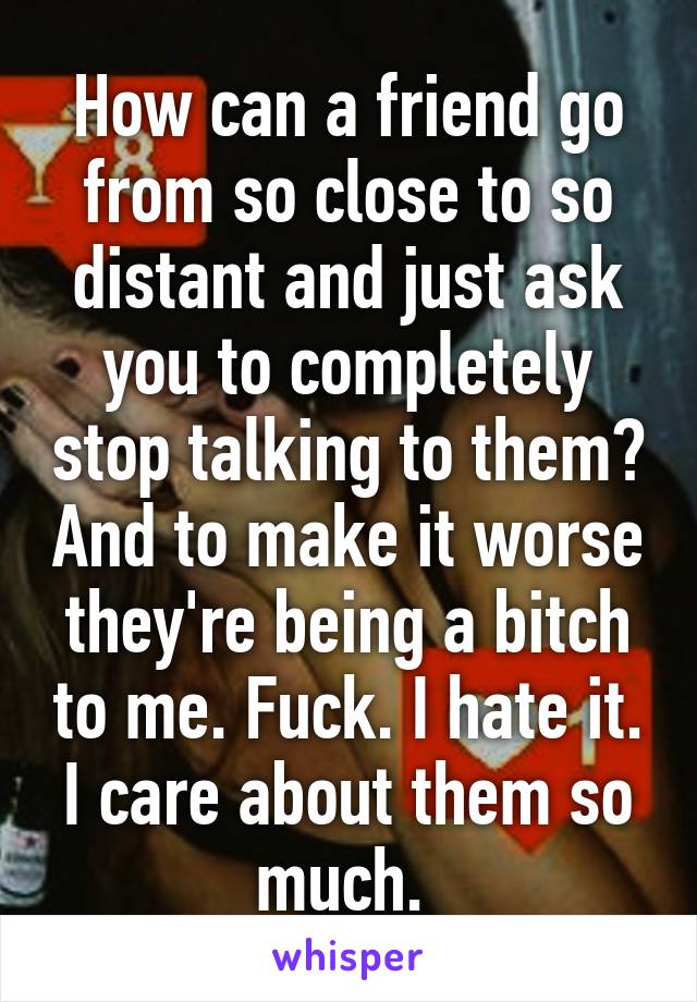 How can a friend go from so close to so distant and just ask you to completely stop talking to them? And to make it worse they're being a bitch to me. Fuck. I hate it. I care about them so much. 