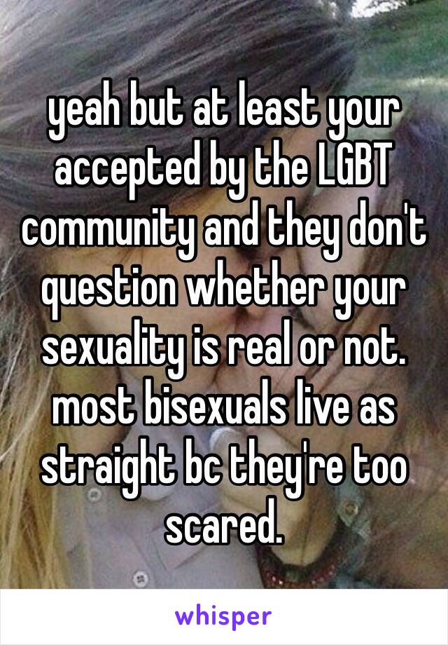 yeah but at least your accepted by the LGBT community and they don't question whether your sexuality is real or not. most bisexuals live as straight bc they're too scared. 