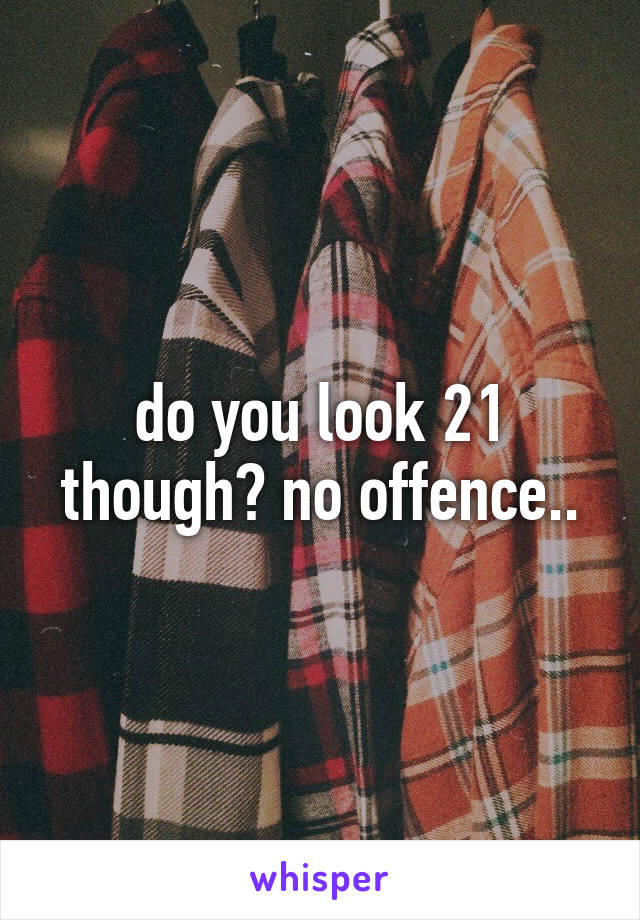 do you look 21 though? no offence..