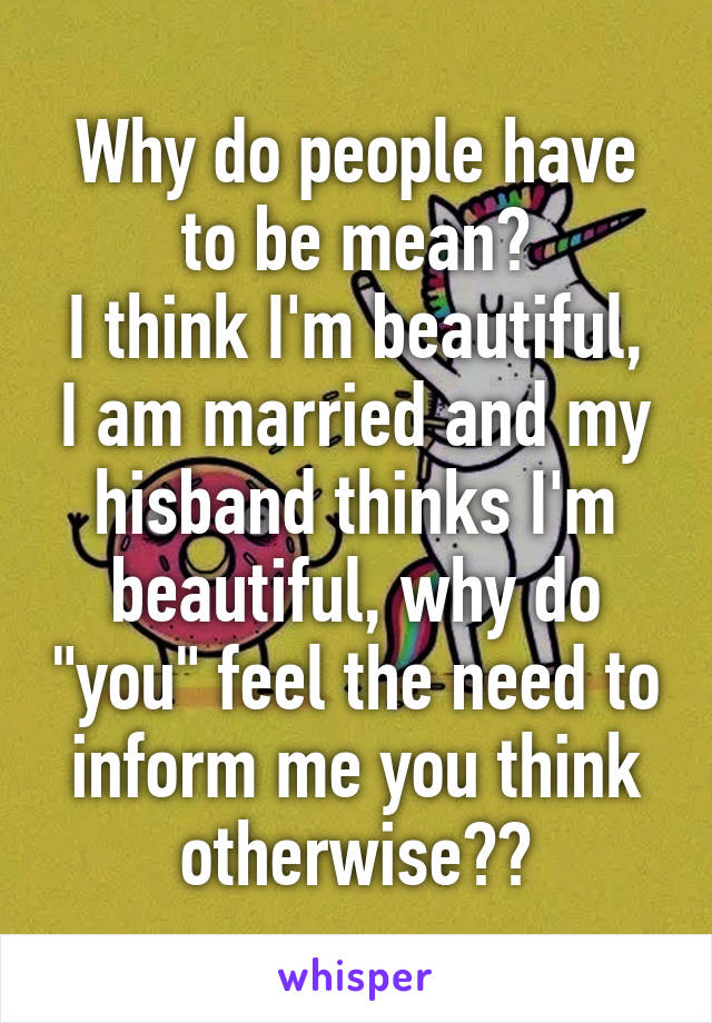 Why do people have to be mean?
I think I'm beautiful, I am married and my hisband thinks I'm beautiful, why do "you" feel the need to inform me you think otherwise??