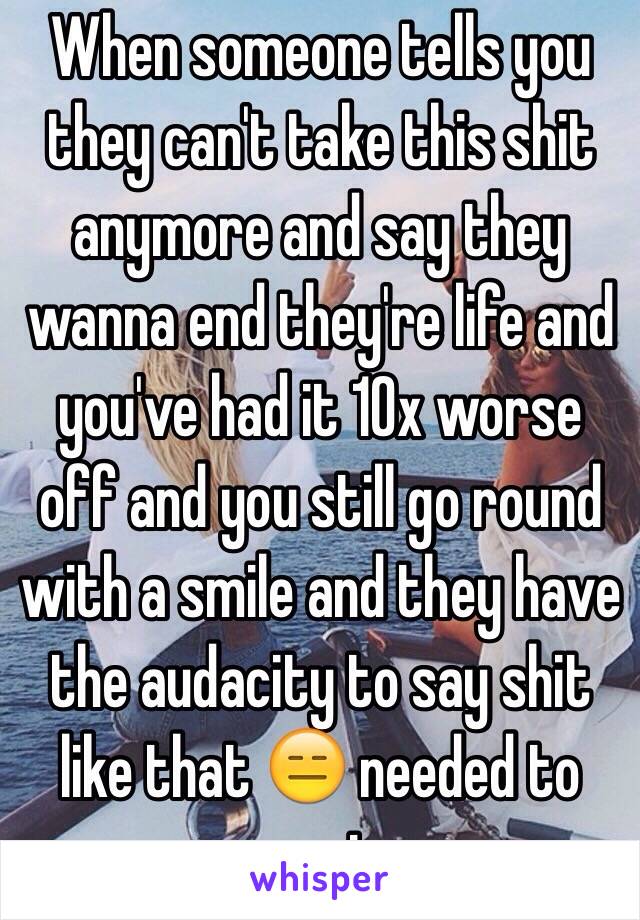 When someone tells you they can't take this shit anymore and say they wanna end they're life and you've had it 10x worse off and you still go round with a smile and they have the audacity to say shit like that 😑 needed to vent 