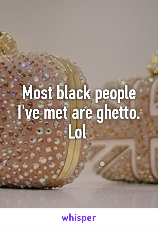 Most black people I've met are ghetto. Lol 