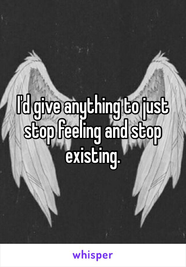 I'd give anything to just stop feeling and stop existing. 