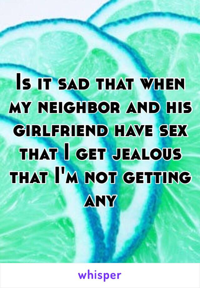 Is it sad that when my neighbor and his girlfriend have sex that I get jealous that I'm not getting any