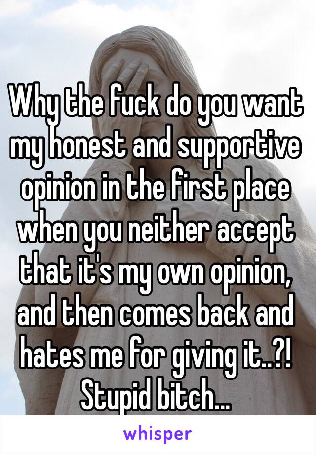 Why the fuck do you want my honest and supportive opinion in the first place when you neither accept that it's my own opinion, and then comes back and hates me for giving it..?! Stupid bitch...