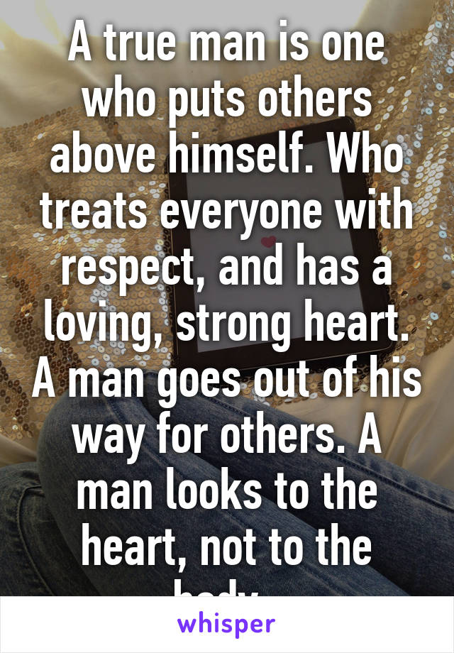 A true man is one who puts others above himself. Who treats everyone with respect, and has a loving, strong heart. A man goes out of his way for others. A man looks to the heart, not to the body. 