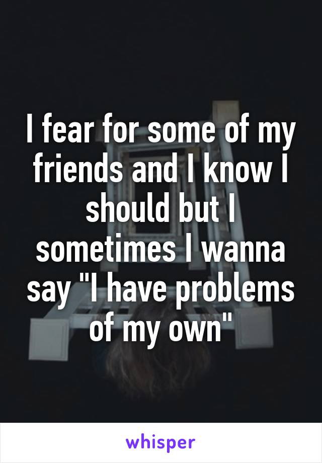 I fear for some of my friends and I know I should but I sometimes I wanna say "I have problems of my own"