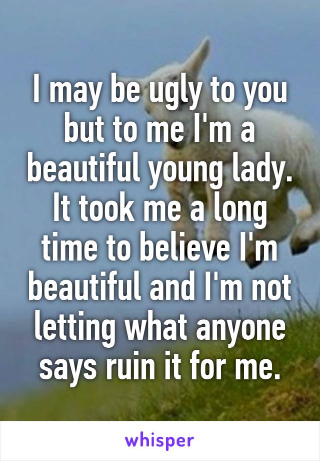 I may be ugly to you but to me I'm a beautiful young lady. It took me a long time to believe I'm beautiful and I'm not letting what anyone says ruin it for me.