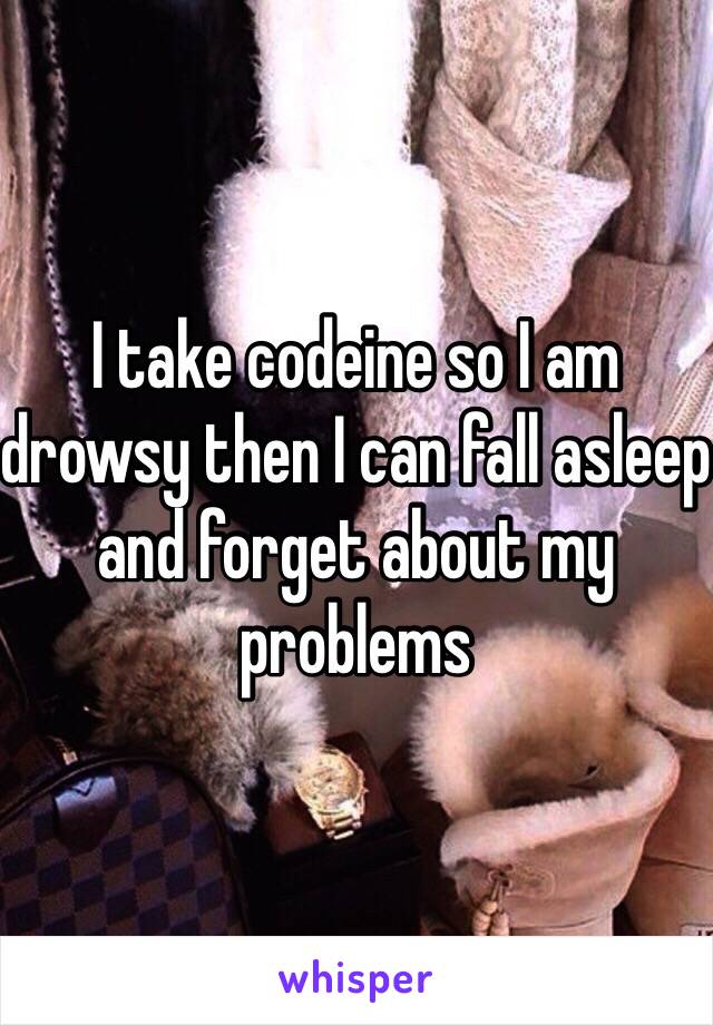 I take codeine so I am drowsy then I can fall asleep and forget about my problems 