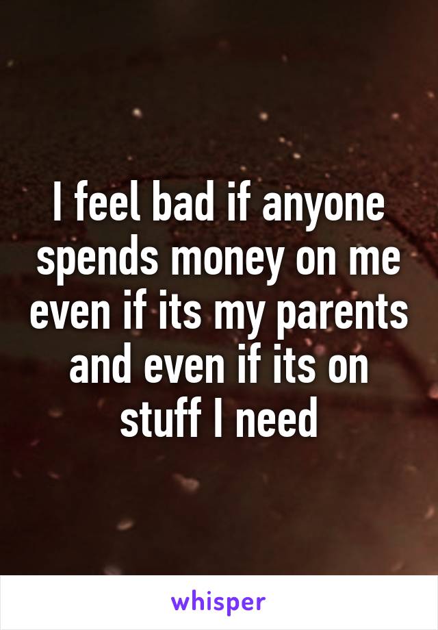 I feel bad if anyone spends money on me even if its my parents and even if its on stuff I need