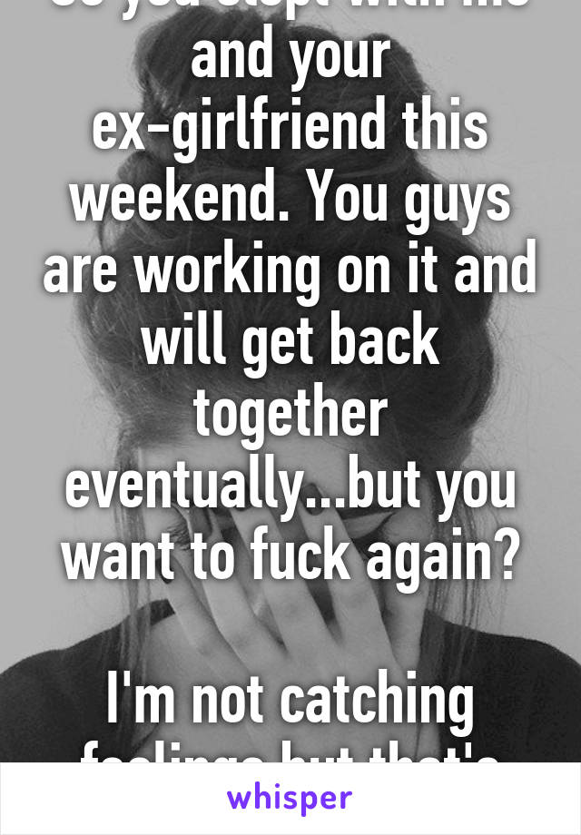 So you slept with me and your ex-girlfriend this weekend. You guys are working on it and will get back together eventually...but you want to fuck again?

I'm not catching feelings but that's not cool.