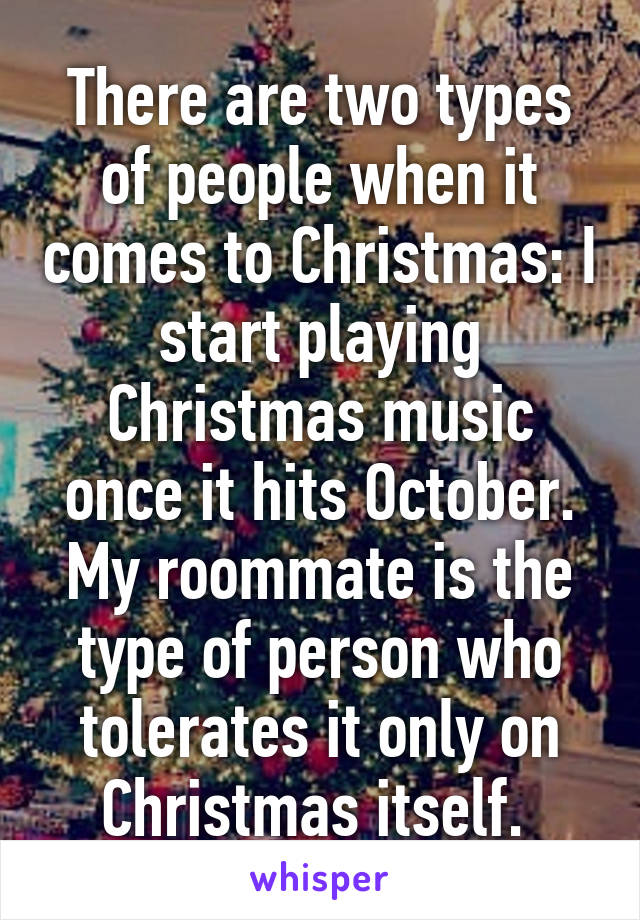 There are two types of people when it comes to Christmas: I start playing Christmas music once it hits October. My roommate is the type of person who tolerates it only on Christmas itself. 