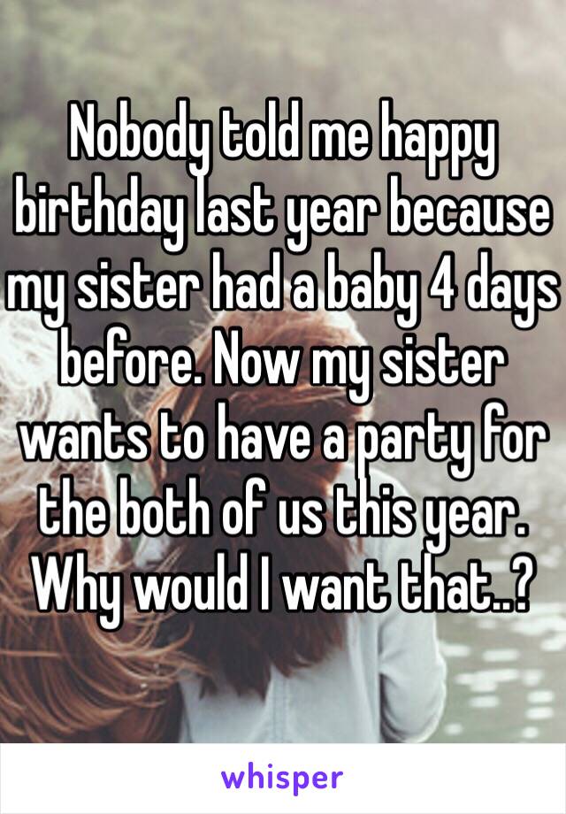 Nobody told me happy birthday last year because my sister had a baby 4 days before. Now my sister wants to have a party for the both of us this year. Why would I want that..?