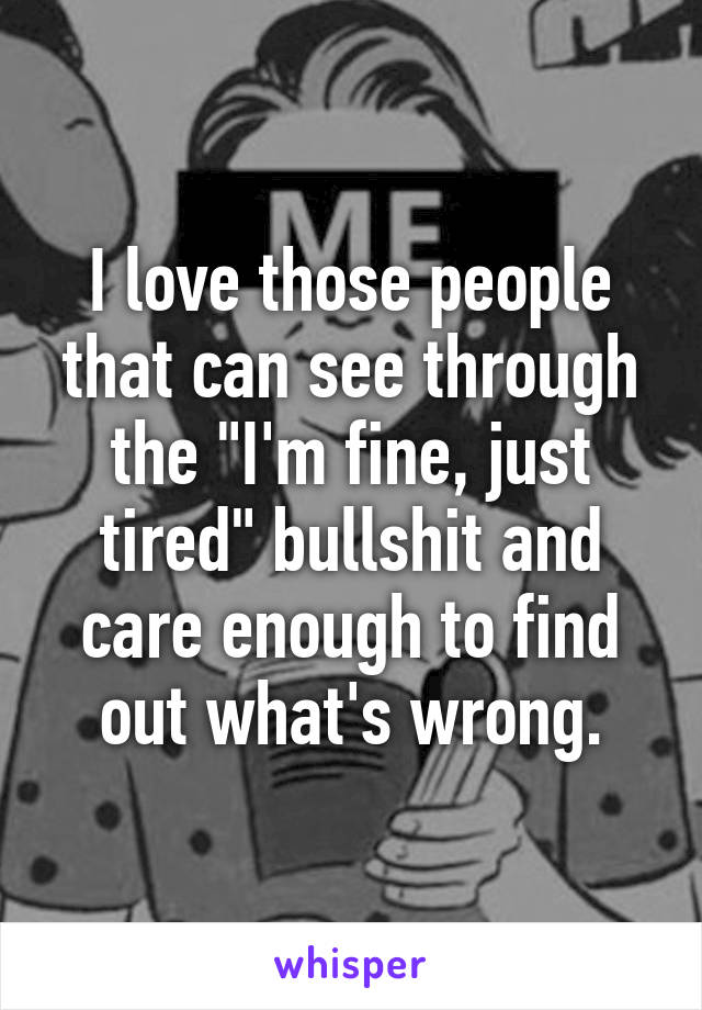 I love those people that can see through the "I'm fine, just tired" bullshit and care enough to find out what's wrong.