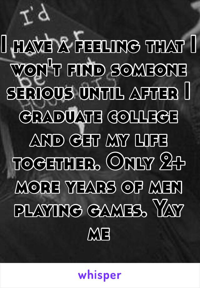 I have a feeling that I won't find someone serious until after I graduate college and get my life together. Only 2+ more years of men playing games. Yay me