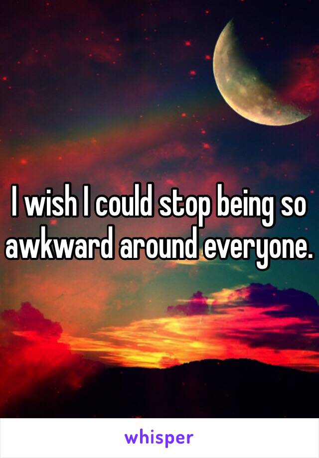 I wish I could stop being so awkward around everyone. 