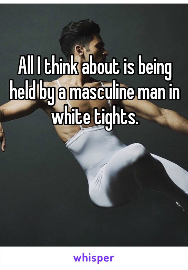 All I think about is being held by a masculine man in white tights.