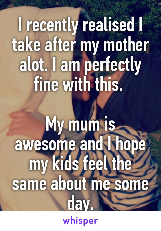 I recently realised I take after my mother alot. I am perfectly fine with this. 

My mum is awesome and I hope my kids feel the same about me some day.