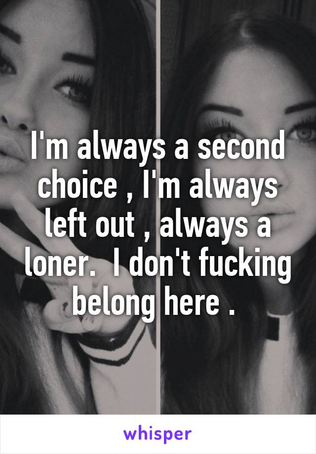 I'm always a second choice , I'm always left out , always a loner.  I don't fucking belong here . 