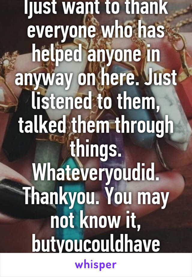 Ijust want to thank everyone who has helped anyone in anyway on here. Just listened to them, talked them through things. Whateveryoudid. Thankyou. You may not know it, butyoucouldhave saved their life