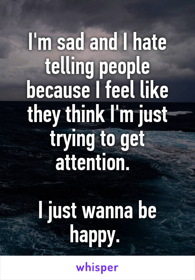 I'm sad and I hate telling people because I feel like they think I'm just trying to get attention.  

I just wanna be happy. 