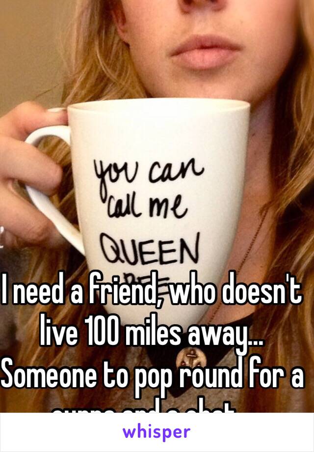 I need a friend, who doesn't live 100 miles away... Someone to pop round for a cuppa and a chat... 