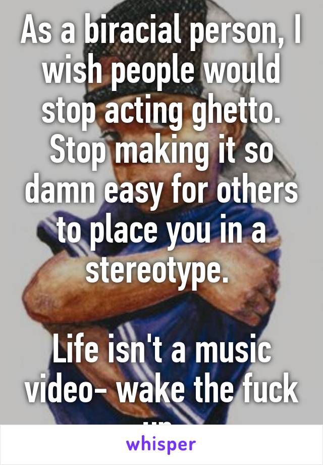 As a biracial person, I wish people would stop acting ghetto. Stop making it so damn easy for others to place you in a stereotype. 

Life isn't a music video- wake the fuck up.