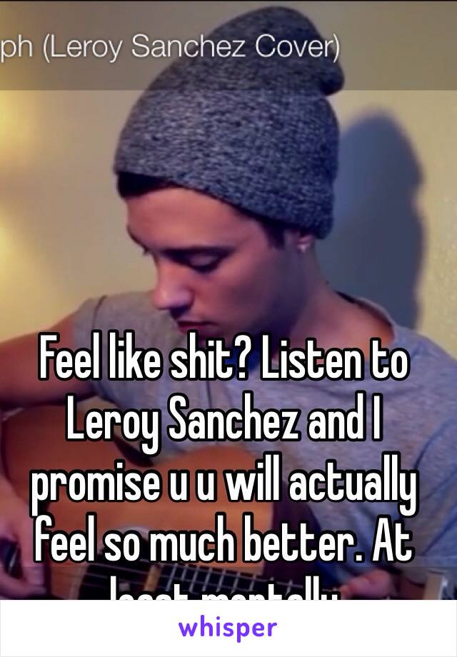 Feel like shit? Listen to Leroy Sanchez and I promise u u will actually feel so much better. At least mentally 