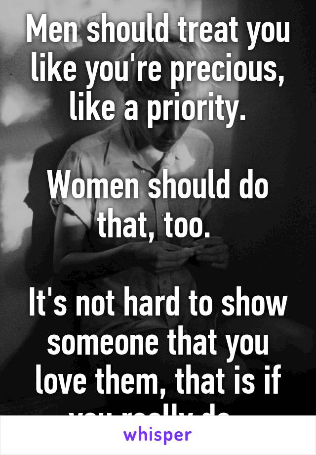 Men should treat you like you're precious, like a priority.

Women should do that, too. 

It's not hard to show someone that you love them, that is if you really do. 