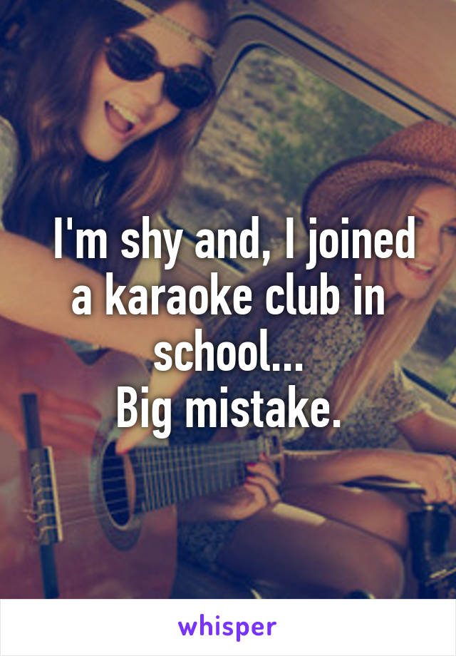  I'm shy and, I joined a karaoke club in school...
Big mistake.