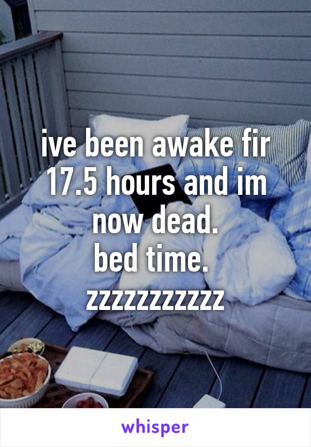 ive been awake fir 17.5 hours and im now dead.
bed time. 
zzzzzzzzzzz