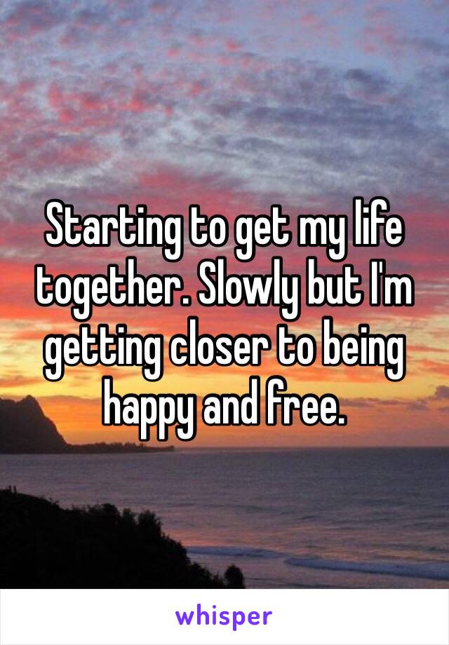 Starting to get my life together. Slowly but I'm getting closer to being happy and free.