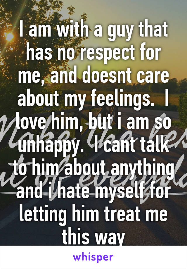 I am with a guy that has no respect for me, and doesnt care about my feelings.  I love him, but i am so unhappy.  I cant talk to him about anything and i hate myself for letting him treat me this way