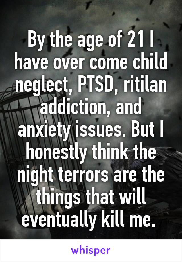 By the age of 21 I have over come child neglect, PTSD, ritilan addiction, and anxiety issues. But I honestly think the night terrors are the things that will eventually kill me. 