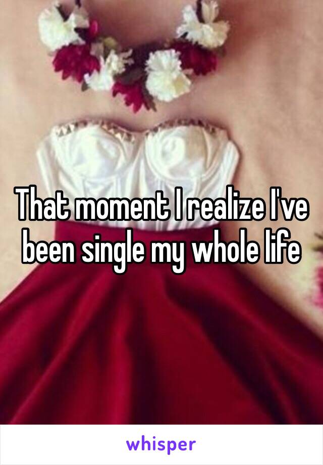 That moment I realize I've been single my whole life 