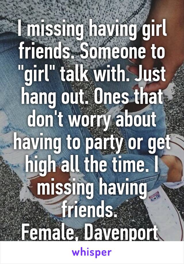 I missing having girl friends. Someone to "girl" talk with. Just hang out. Ones that don't worry about having to party or get high all the time. I missing having friends. 
Female, Davenport 