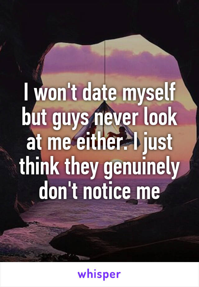 I won't date myself but guys never look at me either. I just think they genuinely don't notice me