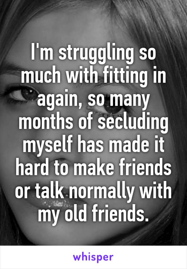 I'm struggling so much with fitting in again, so many months of secluding myself has made it hard to make friends or talk normally with my old friends.